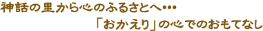 神話の里から心のふるさとへ「おかえり」の心でのおもてなし